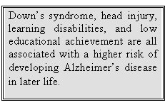Text Box: Down’s syndrome, head injury, learning disabilities, and low educational achievement are all associated with a higher risk of developing Alzheimer’s disease in later life.