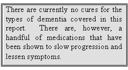 Text Box: There are currently no cures for the types of dementia covered in this report.  There are, however, a handful of medications that have been shown to slow progression and lessen symptoms.  