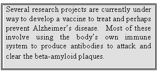 Text Box: Several research projects are currently under way to develop a vaccine to treat and perhaps prevent Alzheimer’s disease.  Most of these involve using the body’s own immune system to produce antibodies to attack and clear the beta-amyloid plaques.